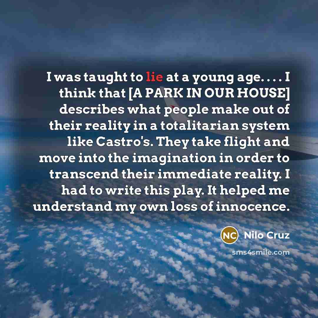 “I was taught to lie at a young age. . . . I think that [A PARK IN OUR HOUSE] describes what people make out of their reality in a totalitarian system like Castro's. They take flight and move into the imagination in order to transcend their immediate reality. I had to write this play. It helped me…” quote by Nilo Cruz