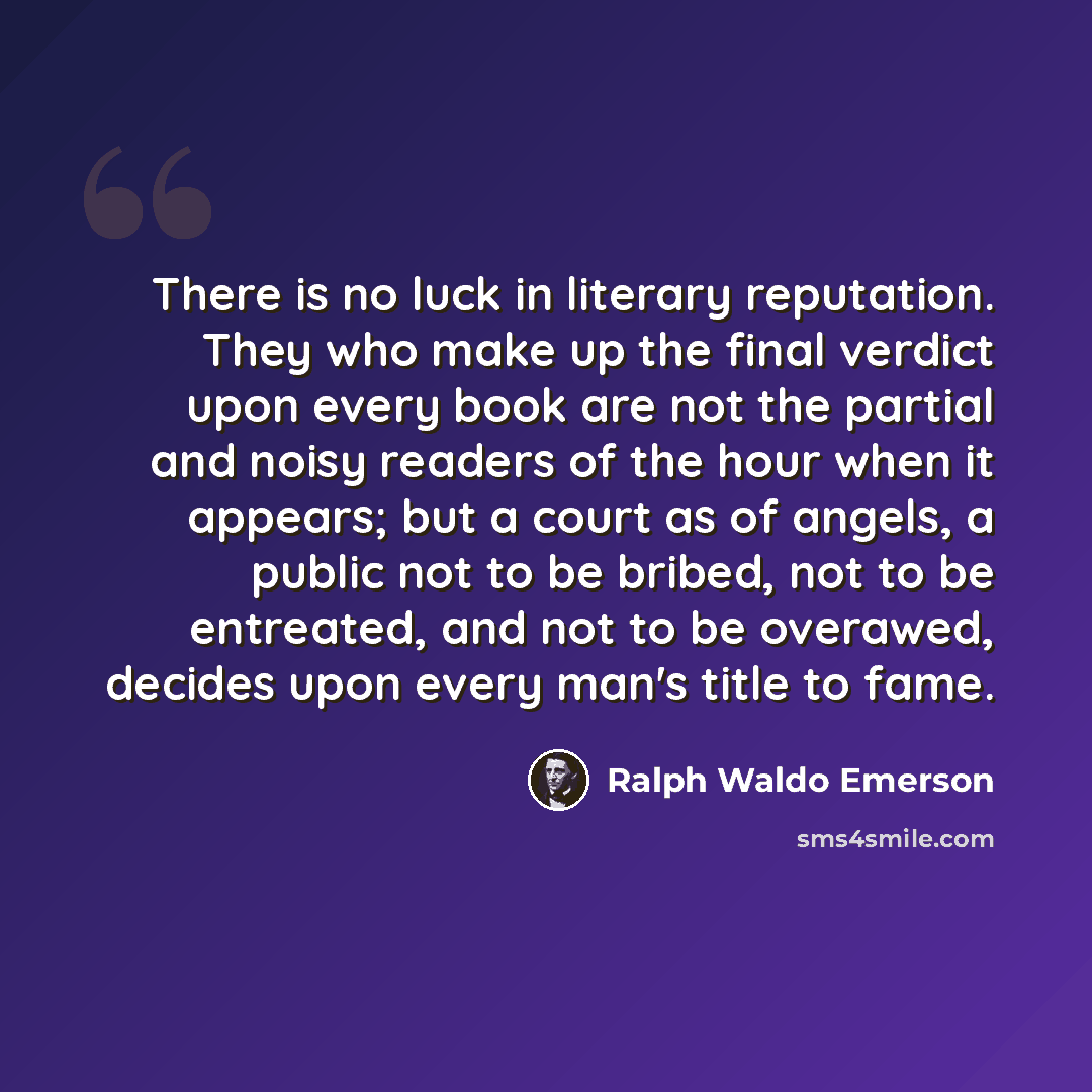 “There is no luck in literary reputation. They who make up the final verdict upon every book are not the partial and noisy readers of the hour when it appears; but a court as of angels, a public not to be bribed, not to be entreated, and not to be overawed, decides upon every man's title to fame.” quote by Ralph Waldo Emerson