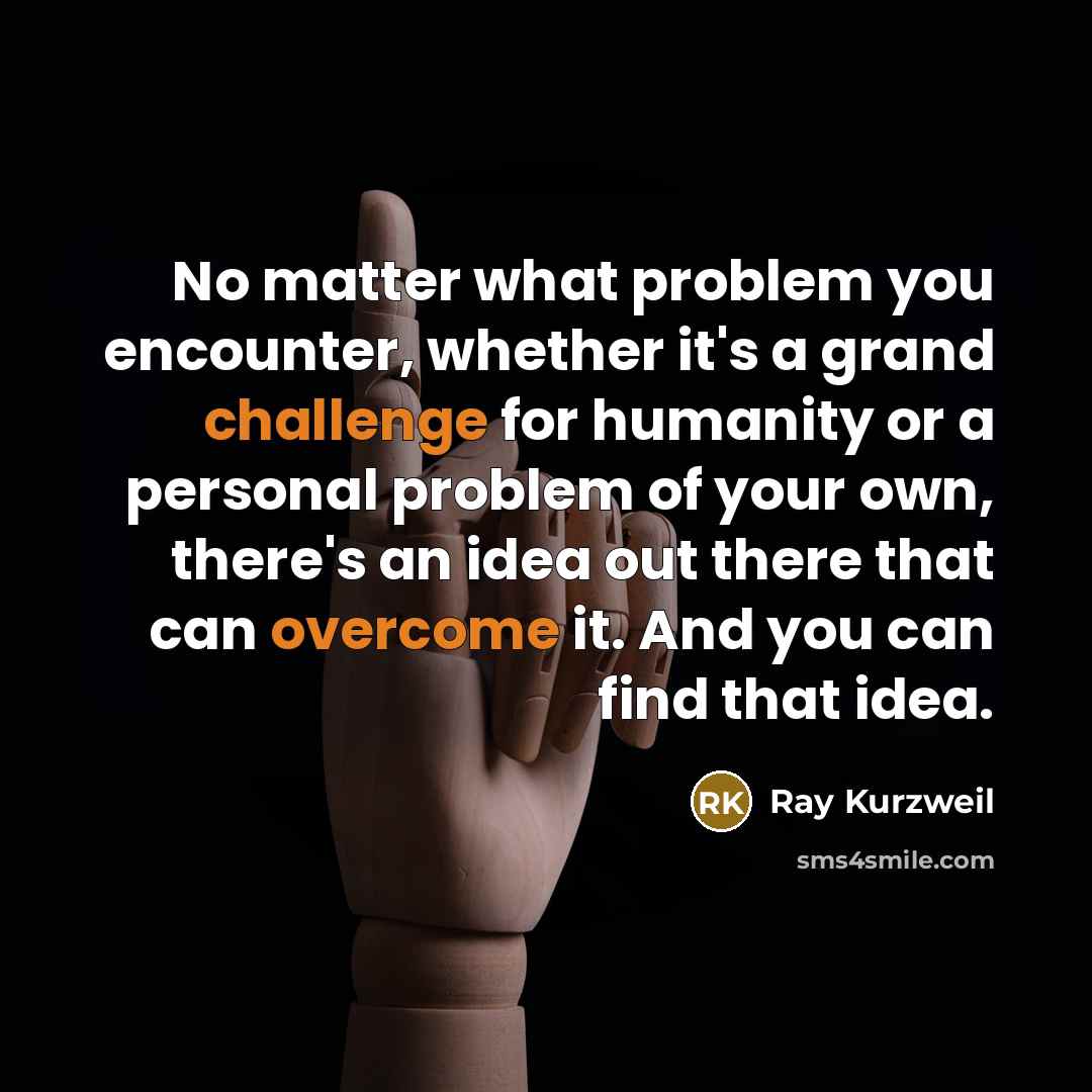 “No matter what problem you encounter, whether it's a grand challenge for humanity or a personal problem of your own, there's an idea out there that can overcome it. And you can find that idea.” quote by Ray Kurzweil