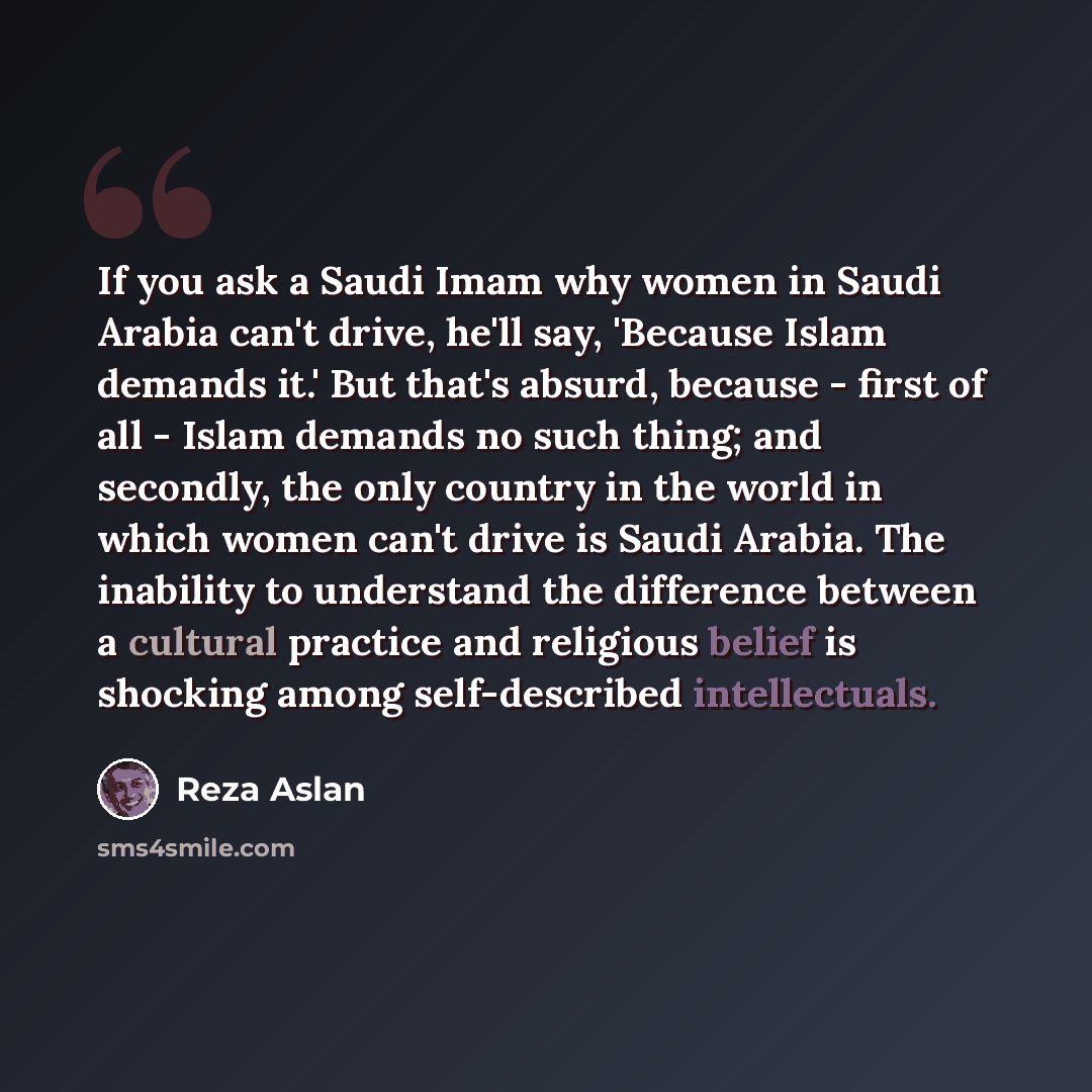 “If you ask a Saudi Imam why women in Saudi Arabia can't drive, he'll say, 'Because Islam demands it.' But that's absurd, because - first of all - Islam demands no such thing; and secondly, the only country in the world in which women can't drive is Saudi Arabia. The inability to understand the…” quote by Reza Aslan