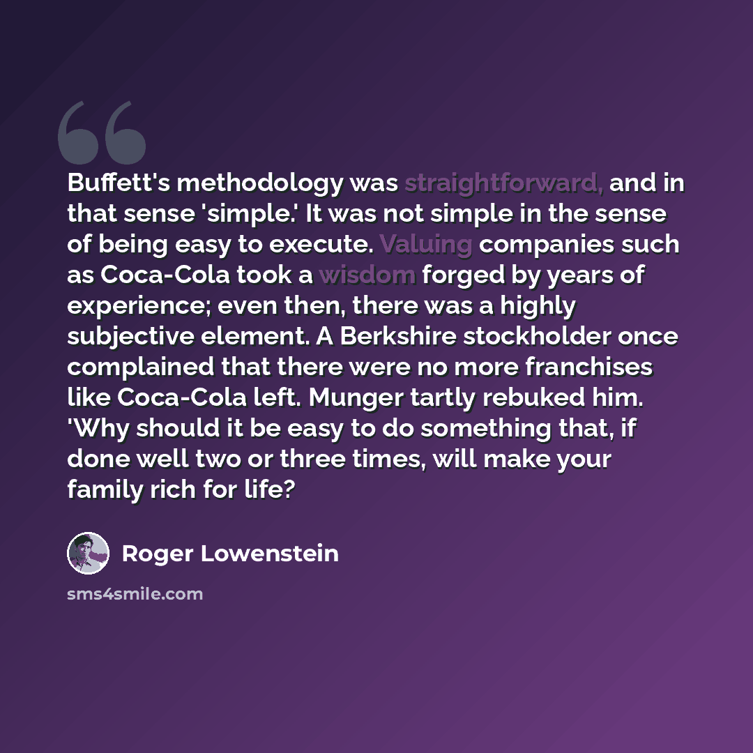 “Buffett's methodology was straightforward, and in that sense 'simple.' It was not simple in the sense of being easy to execute. Valuing companies such as Coca-Cola took a wisdom forged by years of experience; even then, there was a highly subjective element. A Berkshire stockholder once complained…” quote by Roger Lowenstein
