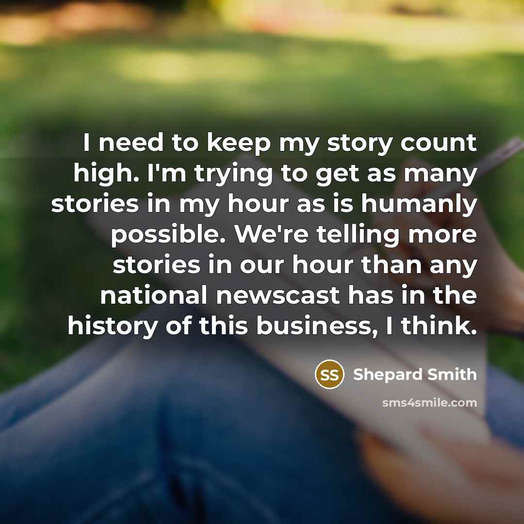 “I need to keep my story count high. I'm trying to get as many stories in my hour as is humanly possible. We're telling more stories in our hour than any national newscast has in the history of this business, I think.” quote by Shepard Smith