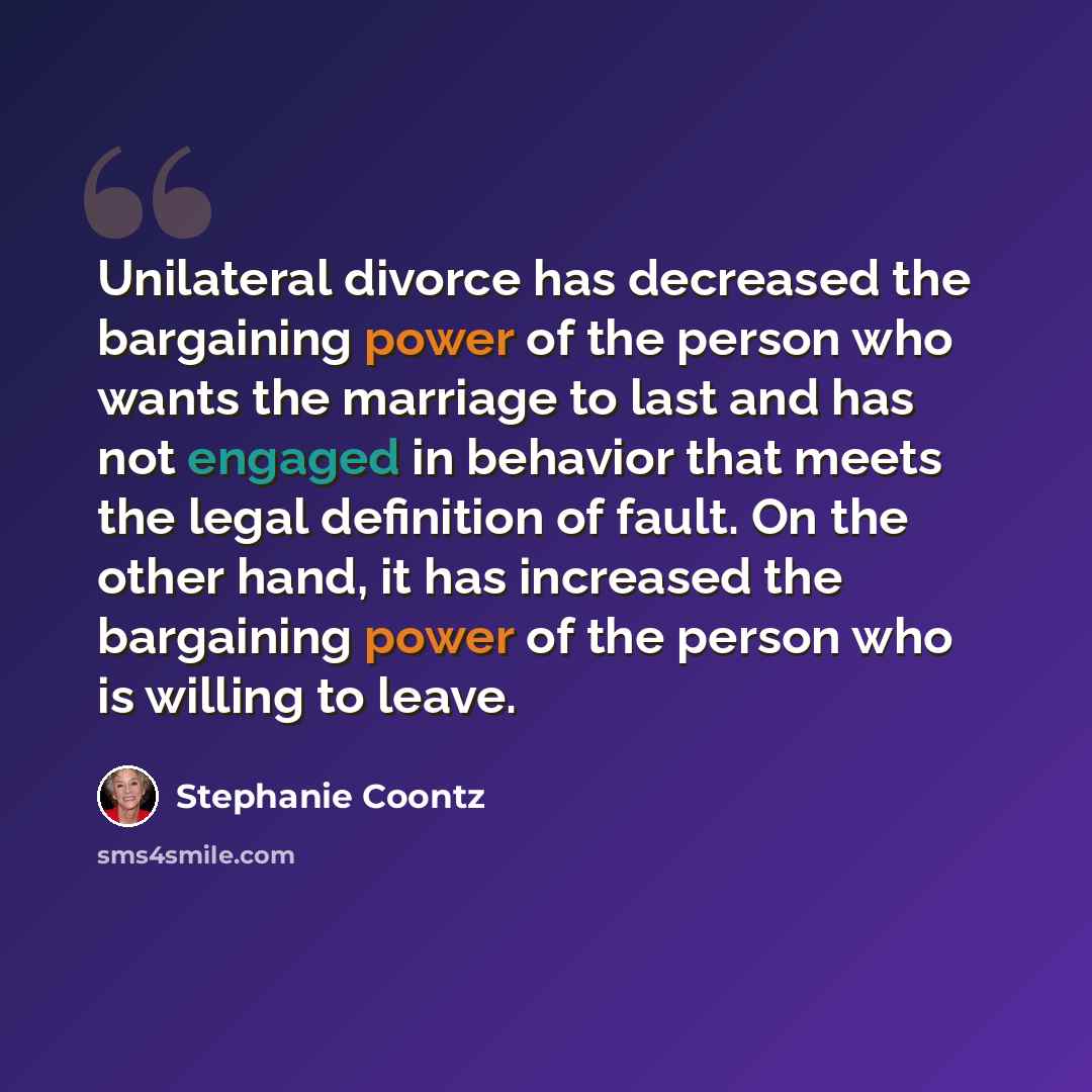 “Unilateral divorce has decreased the bargaining power of the person who wants the marriage to last and has not engaged in behavior that meets the legal definition of fault. On the other hand, it has increased the bargaining power of the person who is willing to leave.” quote by Stephanie Coontz