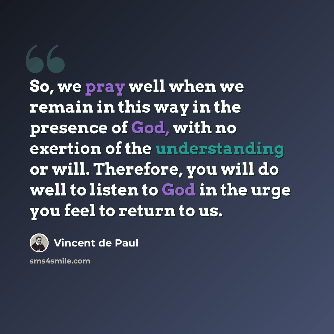 “So, we pray well when we remain in this way in the presence of God, with no exertion of the understanding or will. Therefore, you will do well to listen to God in the urge you feel to return to us.” quote by Vincent de Paul