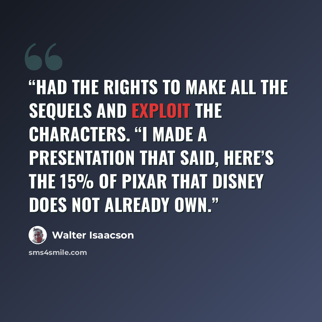 “had the rights to make all the sequels and exploit the characters. “I made a presentation that said, here’s the 15% of Pixar that Disney does not already own.” quote by Walter Isaacson