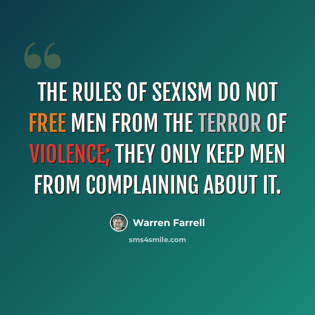 “The rules of sexism do not free men from the terror of violence; they only keep men from complaining about it.” quote by Warren Farrell