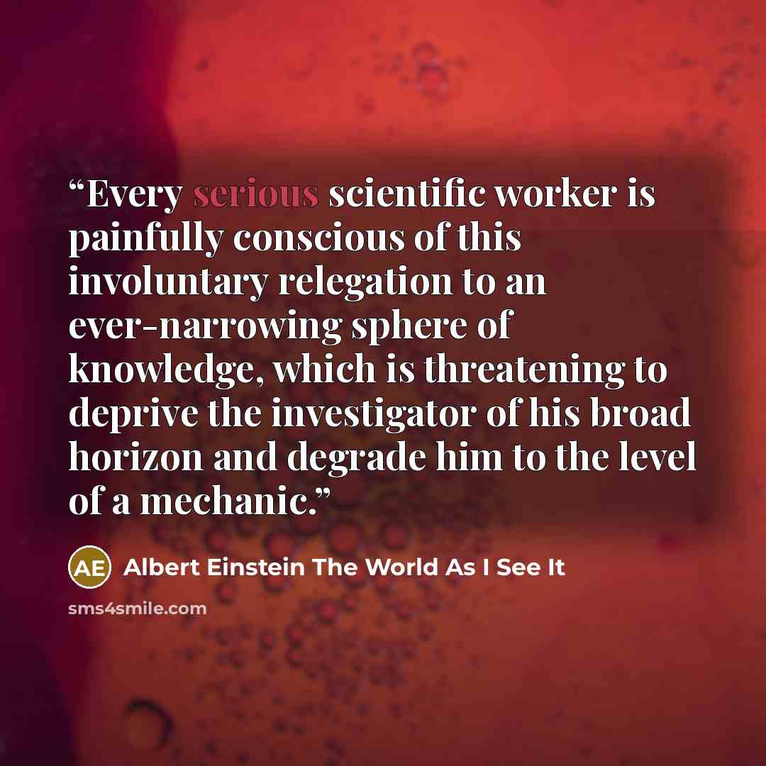 “Every serious scientific worker is painfully conscious of this involuntary relegation to an ever-narrowing sphere of knowledge, which is threatening to deprive the investigator of his broad horizon and degrade him to the level of a mechanic.” quote by Albert Einstein The World As I See It