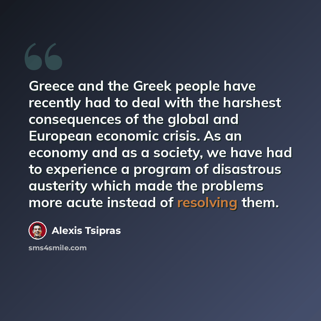 “Greece and the Greek people have recently had to deal with the harshest consequences of the global and European economic crisis. As an economy and as a society, we have had to experience a program of disastrous austerity which made the problems more acute instead of resolving them.” quote by Alexis Tsipras