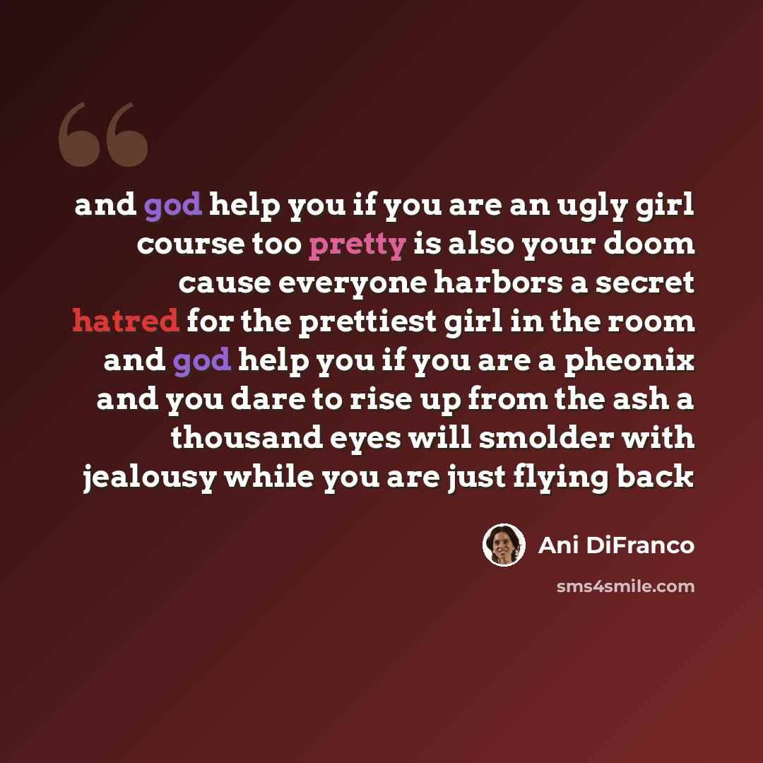 “and god help you if you are an ugly girl course too pretty is also your doom cause everyone harbors a secret hatred for the prettiest girl in the room and god help you if you are a pheonix and you dare to rise up from the ash a thousand eyes will smolder with jealousy while you are just flying back” quote by Ani DiFranco