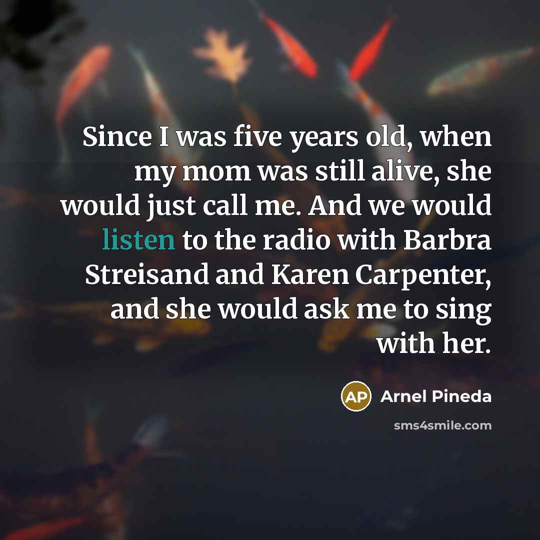 “Since I was five years old, when my mom was still alive, she would just call me. And we would listen to the radio with Barbra Streisand and Karen Carpenter, and she would ask me to sing with her.” quote by Arnel Pineda