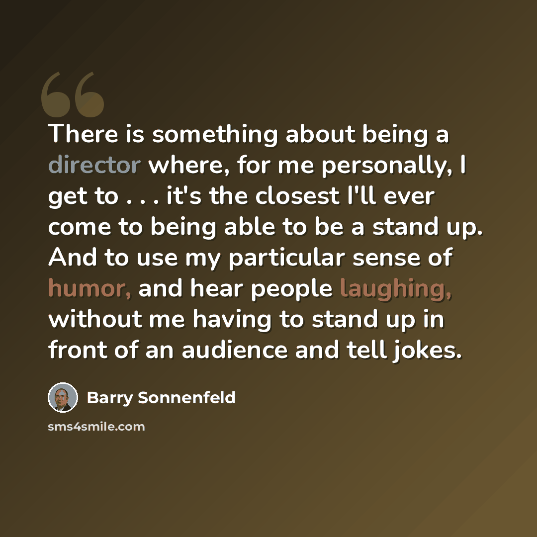 “There is something about being a director where, for me personally, I get to . . . it's the closest I'll ever come to being able to be a stand up. And to use my particular sense of humor, and hear people laughing, without me having to stand up in front of an audience and tell jokes.” quote by Barry Sonnenfeld