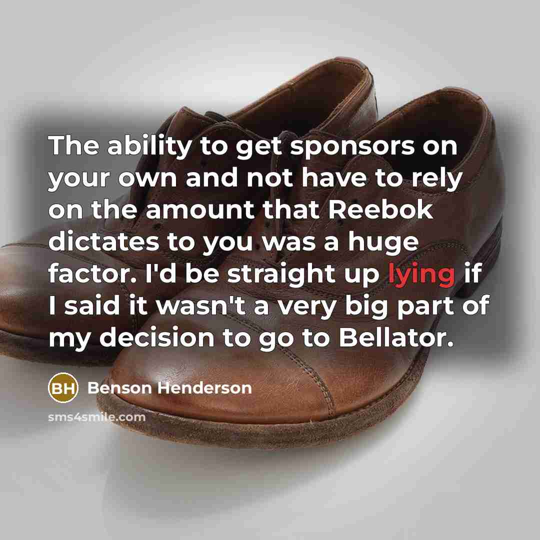 “The ability to get sponsors on your own and not have to rely on the amount that Reebok dictates to you was a huge factor. I'd be straight up lying if I said it wasn't a very big part of my decision to go to Bellator.” quote by Benson Henderson