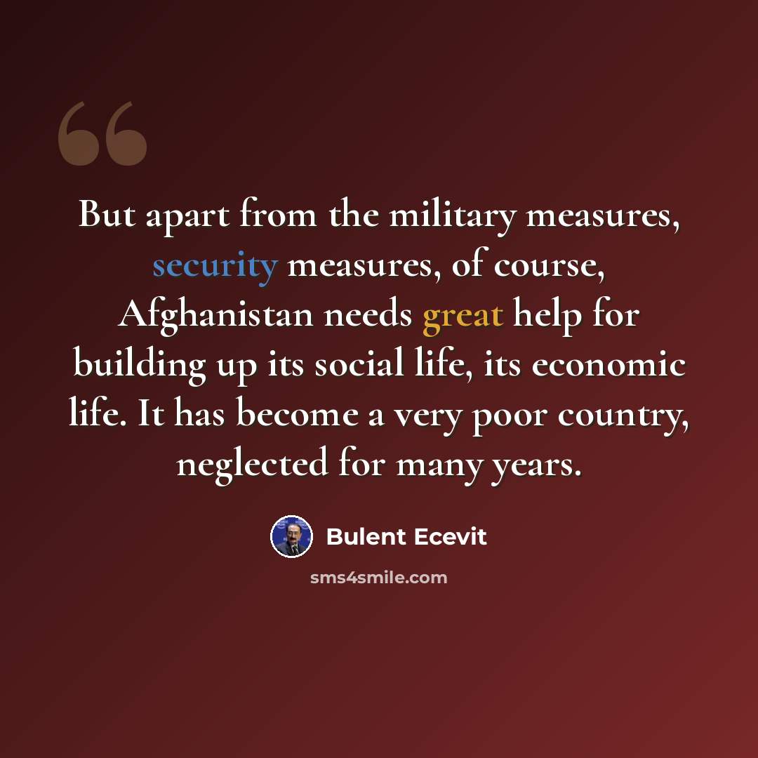 “But apart from the military measures, security measures, of course, Afghanistan needs great help for building up its social life, its economic life. It has become a very poor country, neglected for many years.” quote by Bulent Ecevit