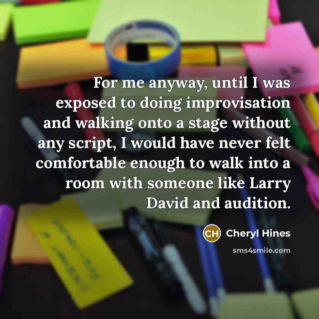 “For me anyway, until I was exposed to doing improvisation and walking onto a stage without any script, I would have never felt comfortable enough to walk into a room with someone like Larry David and audition.” quote by Cheryl Hines