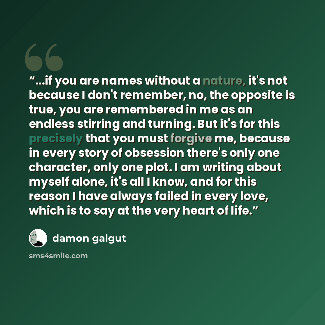 “...if you are names without a nature, it's not because I don't remember, no, the opposite is true, you are remembered in me as an endless stirring and turning. But it's for this precisely that you must forgive me, because in every story of obsession there's only one character, only one plot. I am…” quote by Damon Galgut