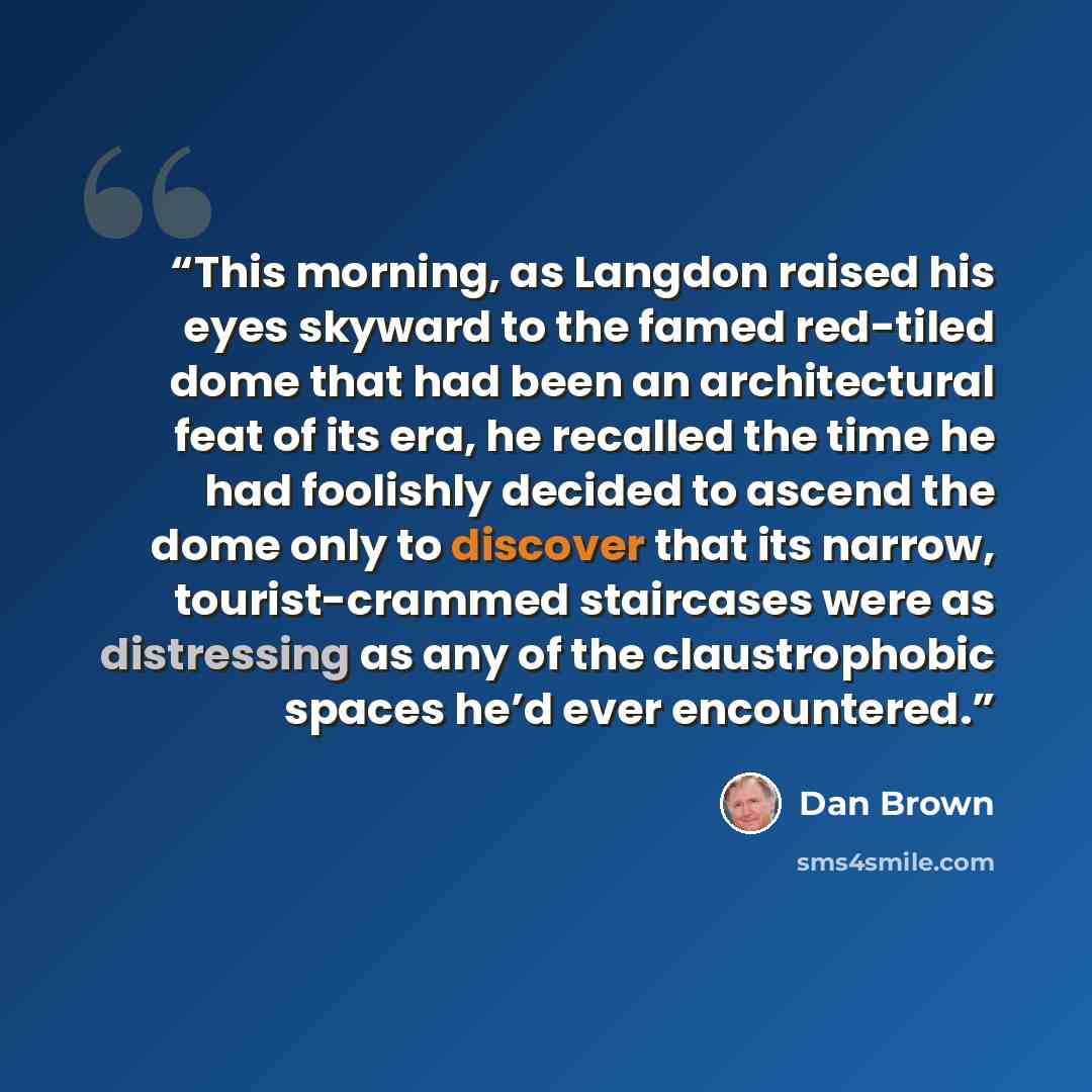 “This morning, as Langdon raised his eyes skyward to the famed red-tiled dome that had been an architectural feat of its era, he recalled the time he had foolishly decided to ascend the dome only to discover that its narrow, tourist-crammed staircases were as distressing as any of the…” quote by Dan Brown