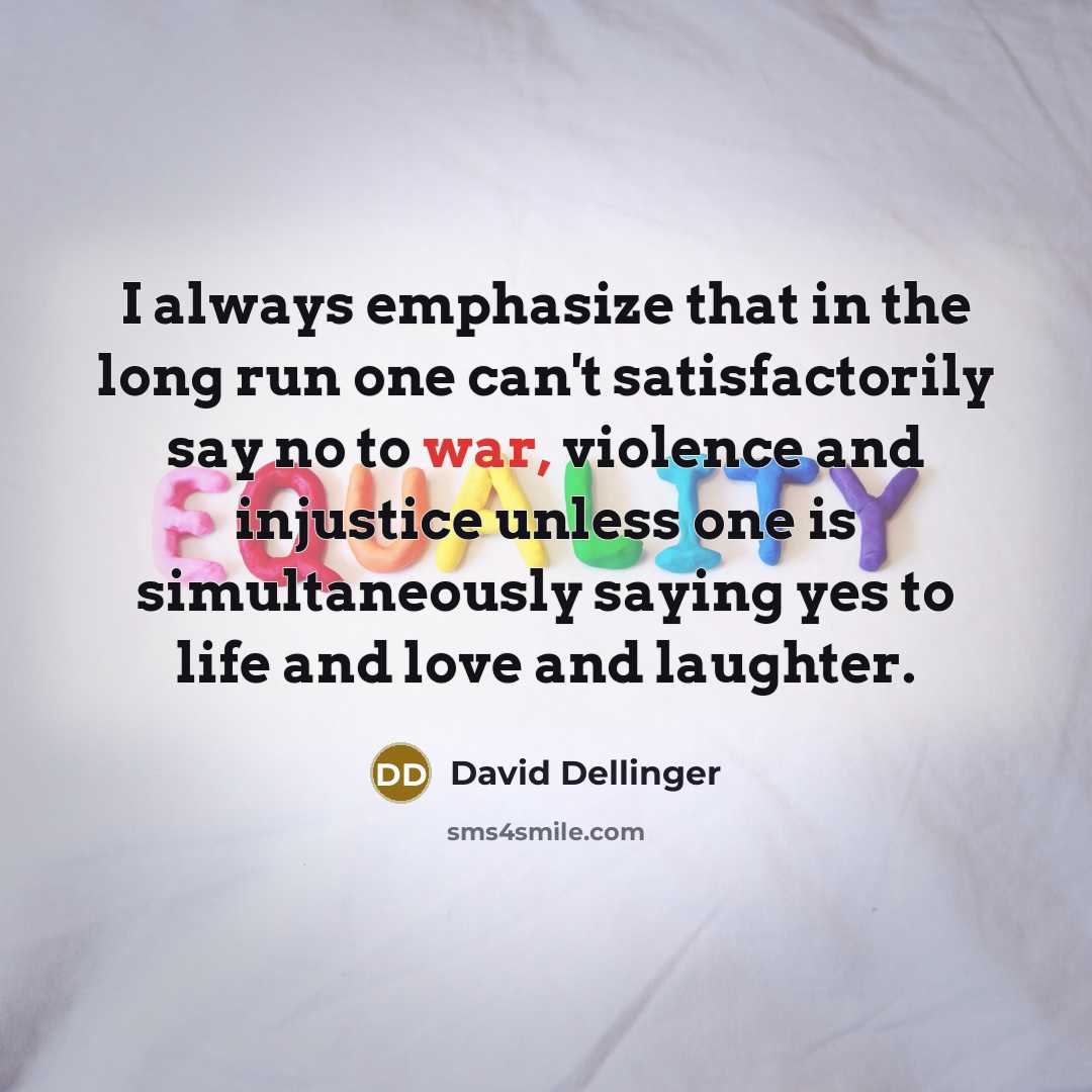 “I always emphasize that in the long run one can't satisfactorily say no to war, violence and injustice unless one is simultaneously saying yes to life and love and laughter.” quote by David Dellinger