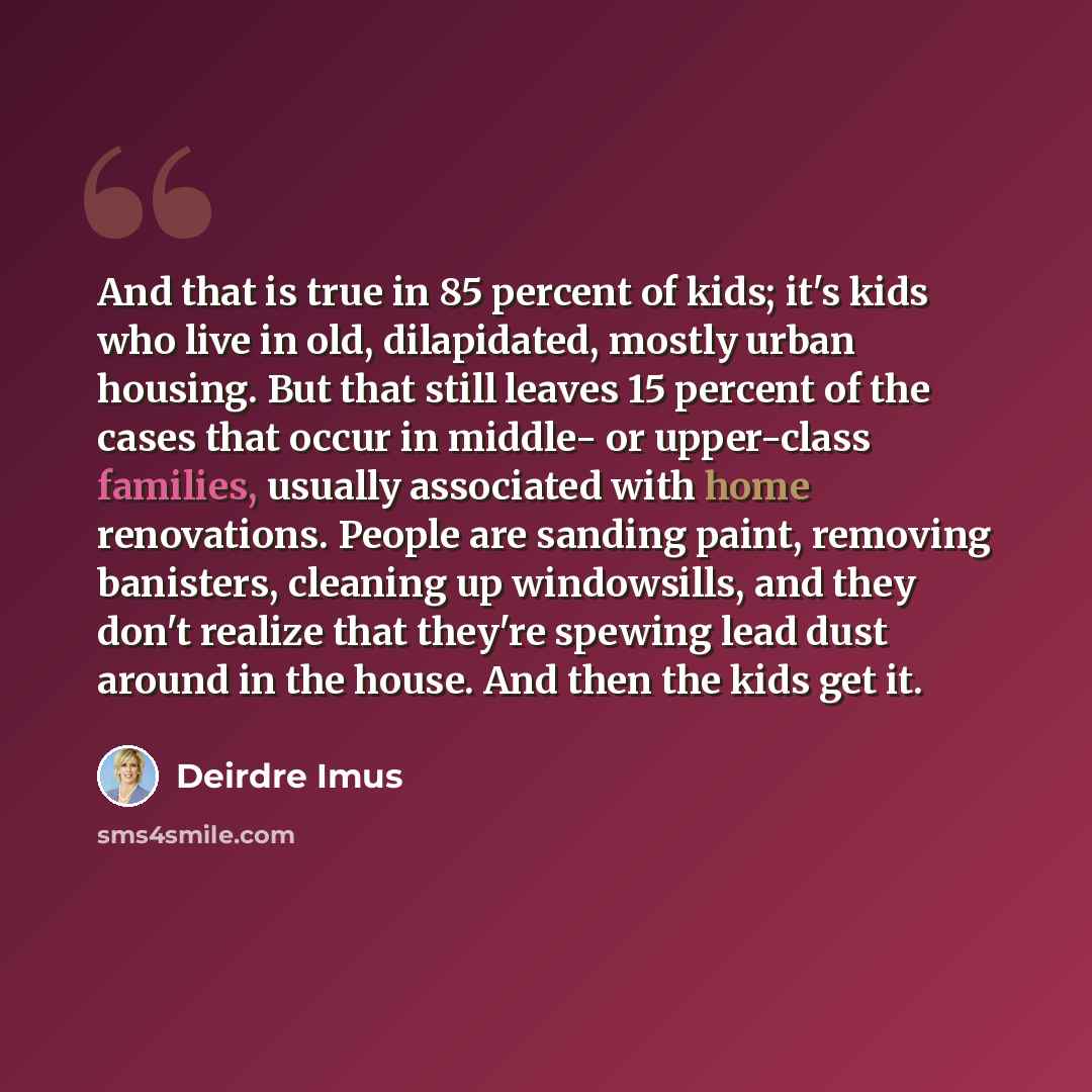 “And that is true in 85 percent of kids; it's kids who live in old, dilapidated, mostly urban housing. But that still leaves 15 percent of the cases that occur in middle- or upper-class families, usually associated with home renovations. People are sanding paint, removing banisters, cleaning up…” quote by Deirdre Imus