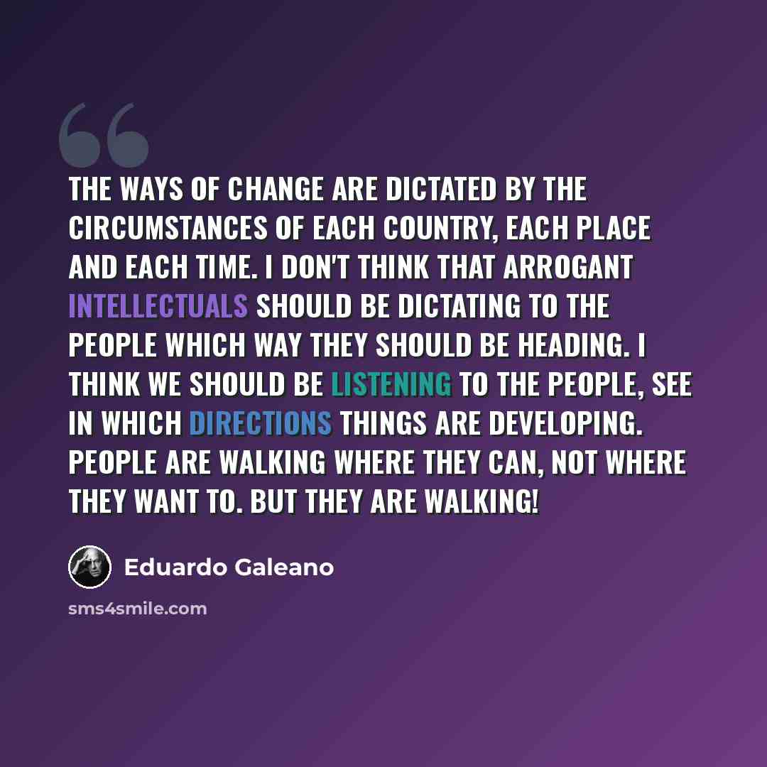 “The ways of change are dictated by the circumstances of each country, each place and each time. I don't think that arrogant intellectuals should be dictating to the people which way they should be heading. I think we should be listening to the people, see in which directions things are developing…” quote by Eduardo Galeano