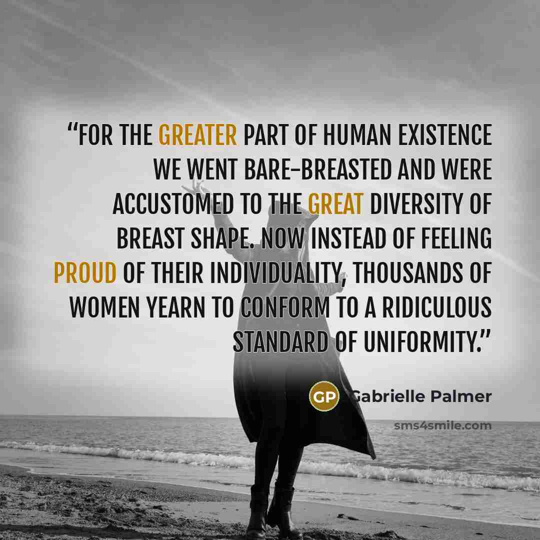 “For the greater part of human existence we went bare-breasted and were accustomed to the great diversity of breast shape. Now instead of feeling proud of their individuality, thousands of women yearn to conform to a ridiculous standard of uniformity.” quote by Gabrielle Palmer