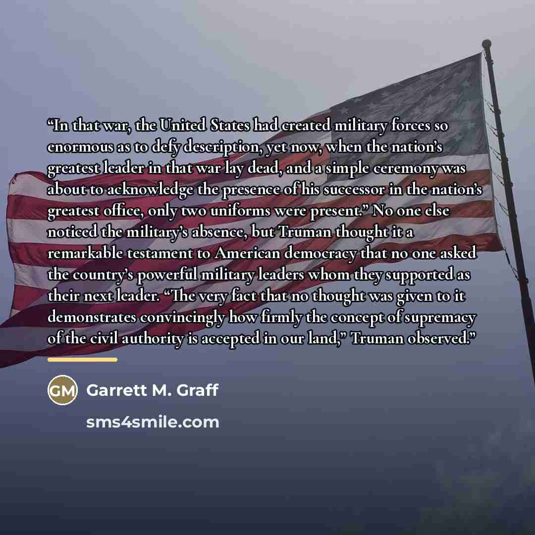 “In that war, the United States had created military forces so enormous as to defy description, yet now, when the nation’s greatest leader in that war lay dead, and a simple ceremony was about to acknowledge the presence of his successor in the nation’s greatest office, only two uniforms were…” quote by Garrett M. Graff