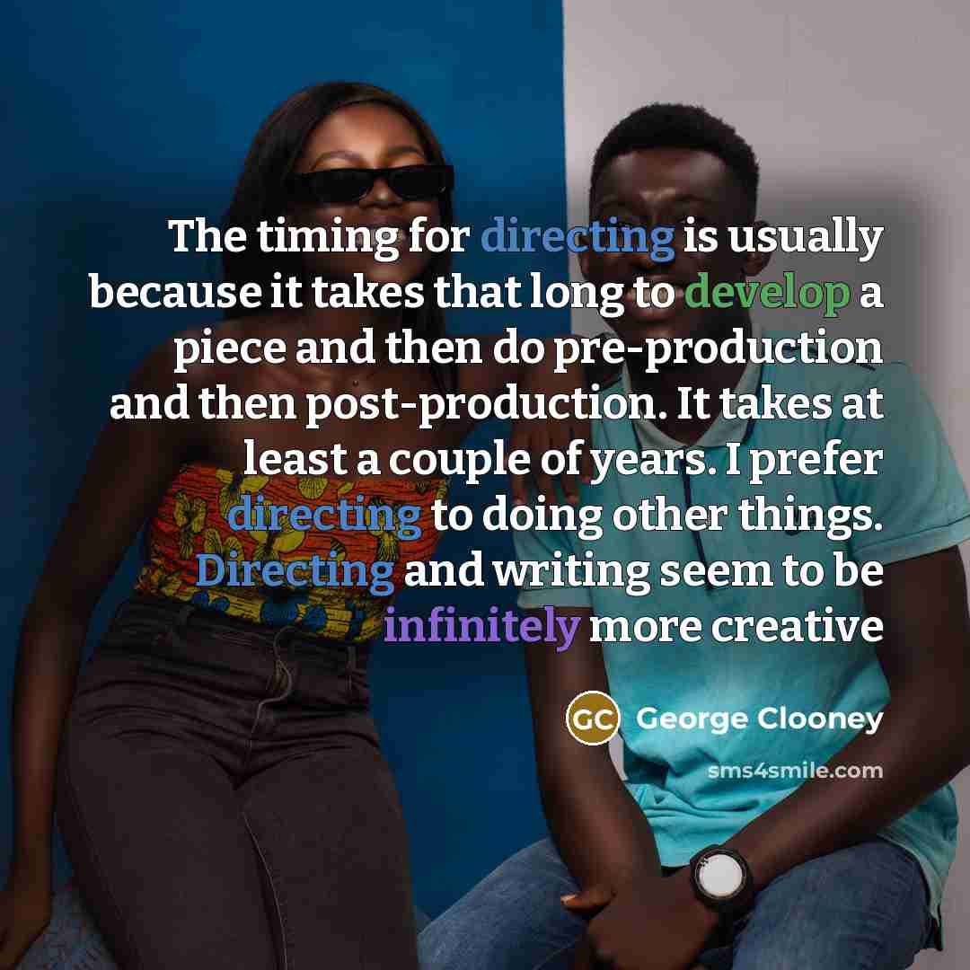 “The timing for directing is usually because it takes that long to develop a piece and then do pre-production and then post-production. It takes at least a couple of years. I prefer directing to doing other things. Directing and writing seem to be infinitely more creative” quote by George Clooney