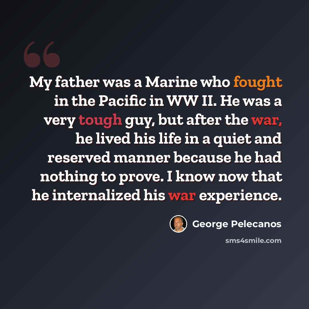 “My father was a Marine who fought in the Pacific in WW II. He was a very tough guy, but after the war, he lived his life in a quiet and reserved manner because he had nothing to prove. I know now that he internalized his war experience.” quote by George Pelecanos