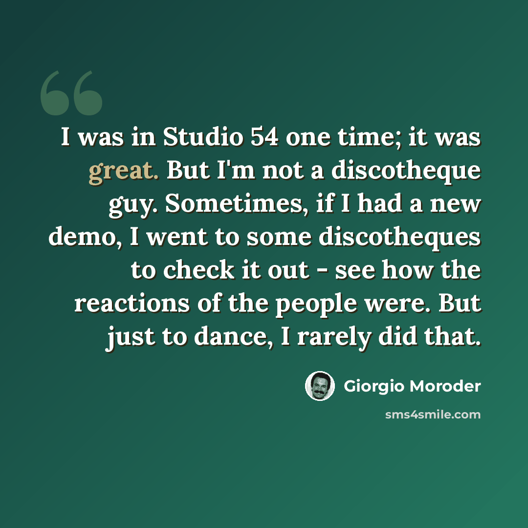 “I was in Studio 54 one time; it was great. But I'm not a discotheque guy. Sometimes, if I had a new demo, I went to some discotheques to check it out - see how the reactions of the people were. But just to dance, I rarely did that.” quote by Giorgio Moroder