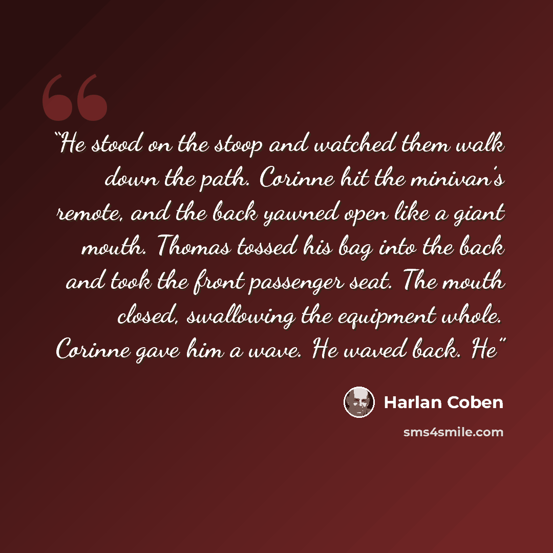 “He stood on the stoop and watched them walk down the path. Corinne hit the minivan’s remote, and the back yawned open like a giant mouth. Thomas tossed his bag into the back and took the front passenger seat. The mouth closed, swallowing the equipment whole. Corinne gave him a wave. He waved back…” quote by Harlan Coben
