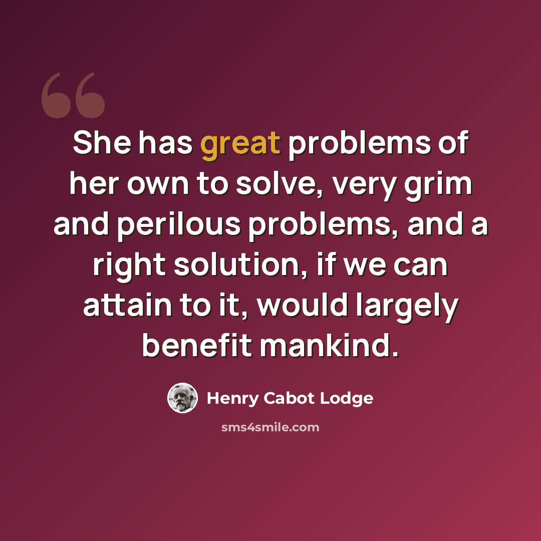 “She has great problems of her own to solve, very grim and perilous problems, and a right solution, if we can attain to it, would largely benefit mankind.” quote by Henry Cabot Lodge