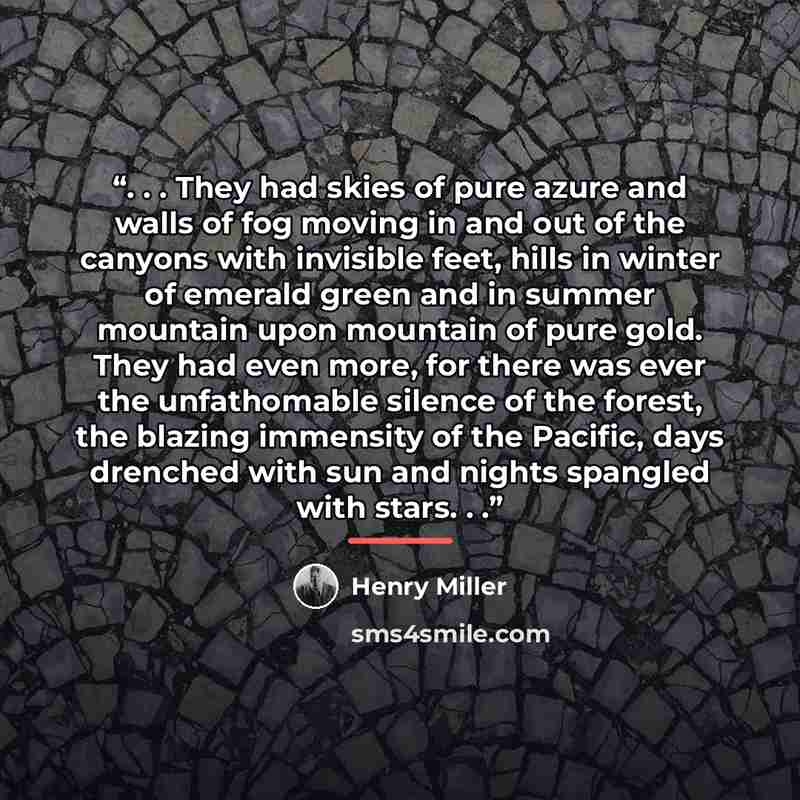 “. . . They had skies of pure azure and walls of fog moving in and out of the canyons with invisible feet, hills in winter of emerald green and in summer mountain upon mountain of pure gold. They had even more, for there was ever the unfathomable silence of the forest, the blazing immensity of the…” quote by Henry Miller