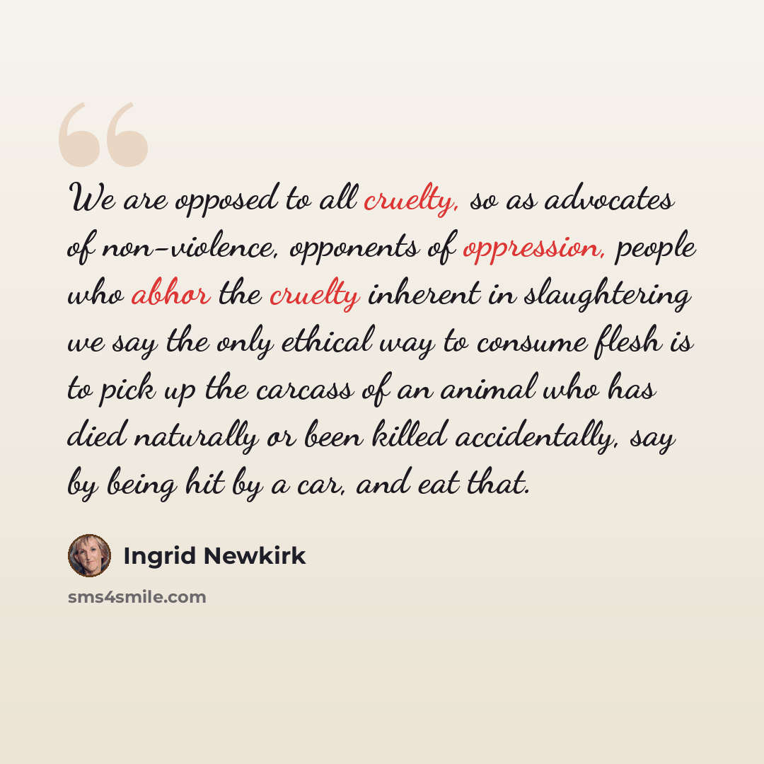“We are opposed to all cruelty, so as advocates of non-violence, opponents of oppression, people who abhor the cruelty inherent in slaughtering we say the only ethical way to consume flesh is to pick up the carcass of an animal who has died naturally or been killed accidentally, say by being hit by…” quote by Ingrid Newkirk