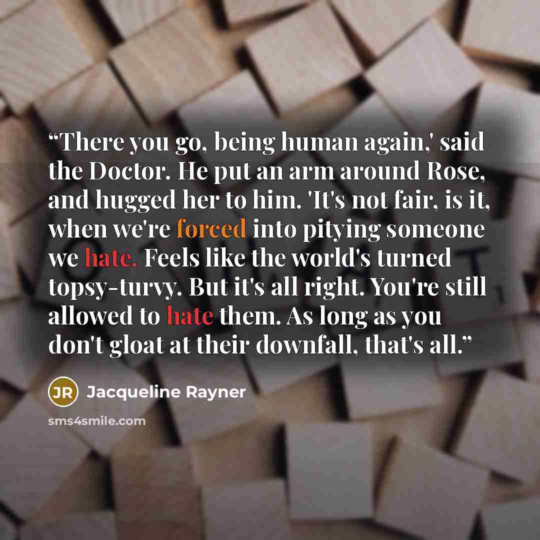 “There you go, being human again,' said the Doctor. He put an arm around Rose, and hugged her to him. 'It's not fair, is it, when we're forced into pitying someone we hate. Feels like the world's turned topsy-turvy. But it's all right. You're still allowed to hate them. As long as you don't gloat…” quote by Jacqueline Rayner