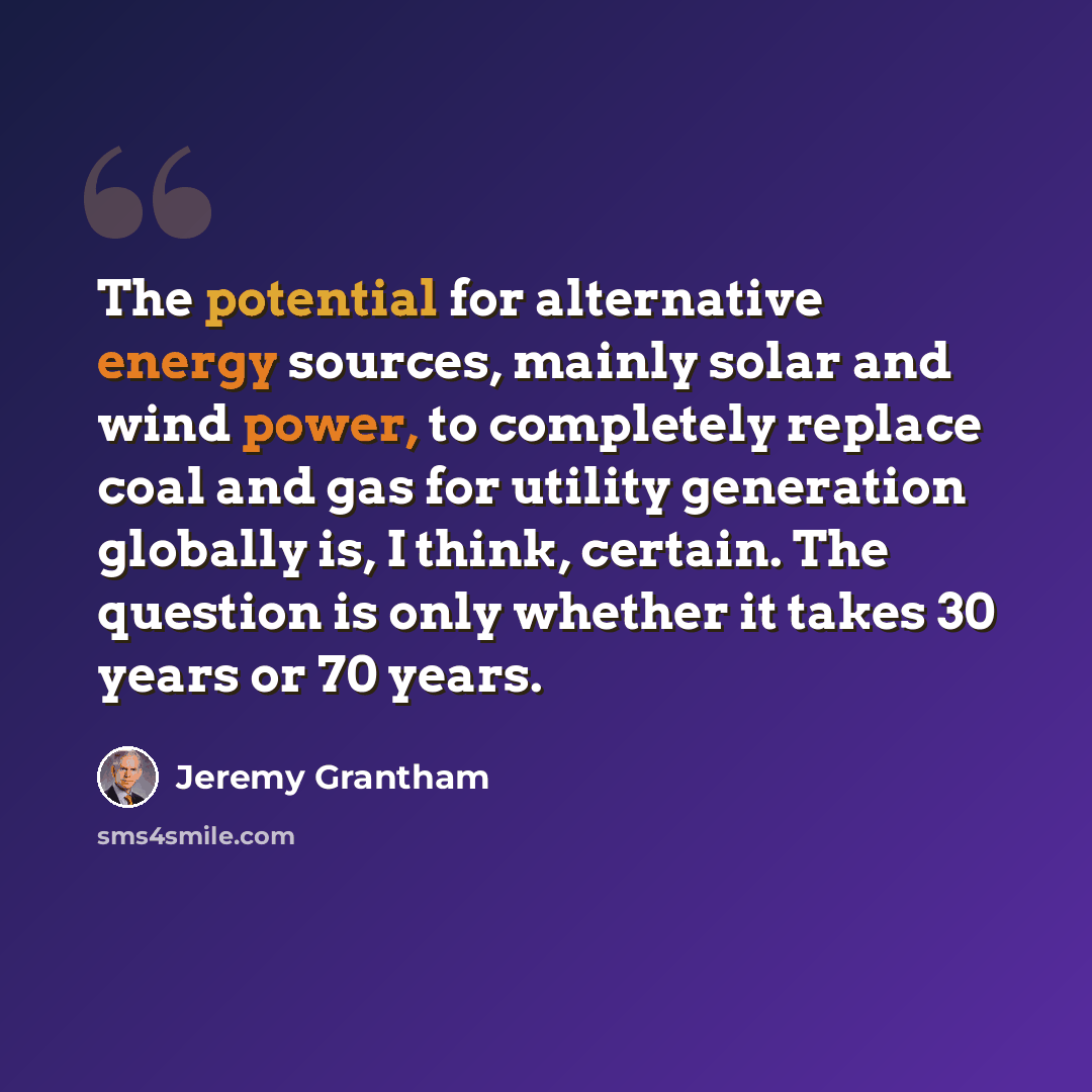 “The potential for alternative energy sources, mainly solar and wind power, to completely replace coal and gas for utility generation globally is, I think, certain. The question is only whether it takes 30 years or 70 years.” quote by Jeremy Grantham