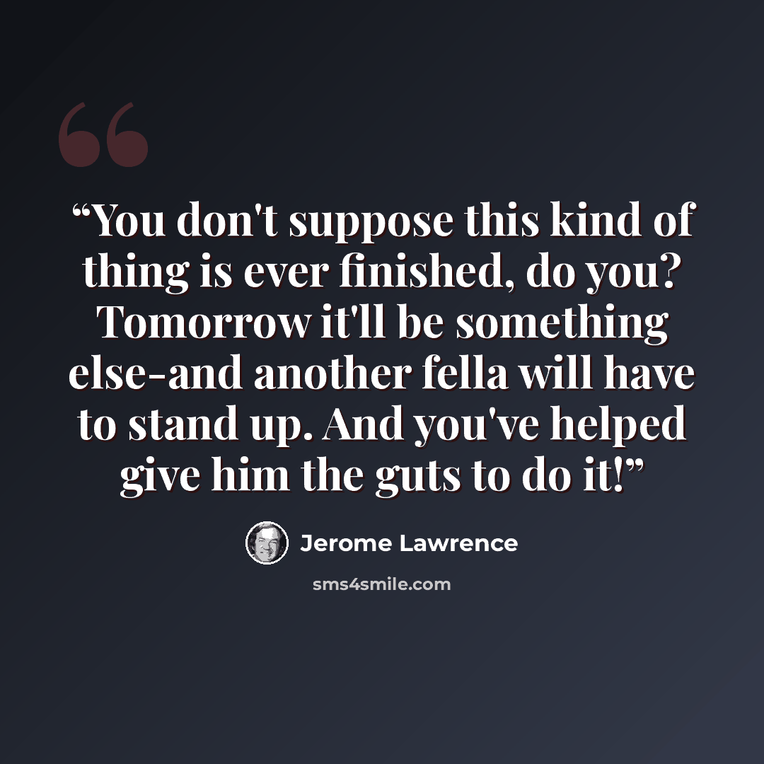 “You don't suppose this kind of thing is ever finished, do you? Tomorrow it'll be something else-and another fella will have to stand up. And you've helped give him the guts to do it!” quote by Jerome Lawrence