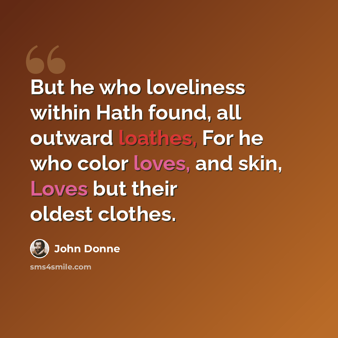 “But he who loveliness within Hath found, all outward loathes, For he who color loves, and skin, Loves but their oldest clothes.” quote by John Donne
