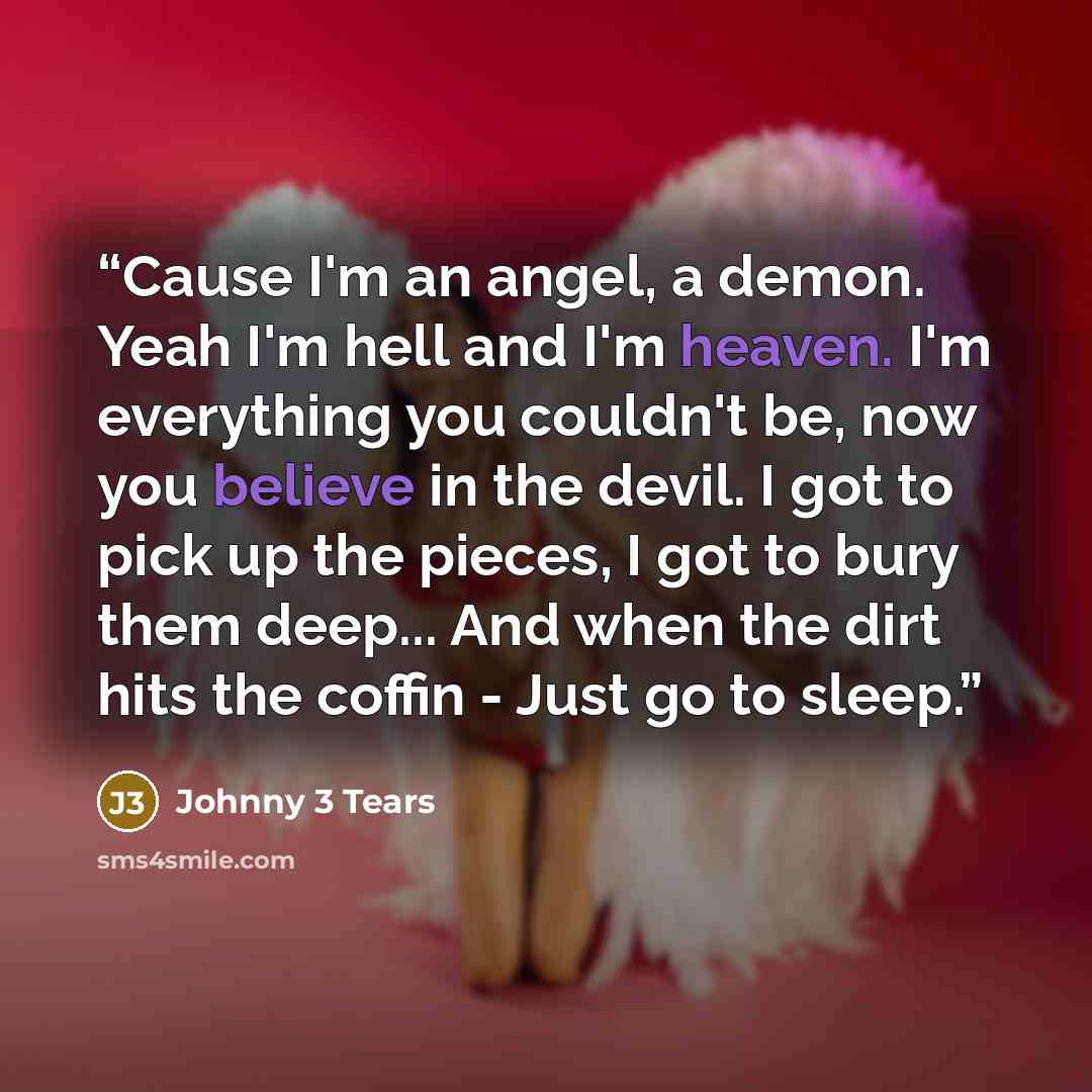 “Cause I'm an angel, a demon. Yeah I'm hell and I'm heaven. I'm everything you couldn't be, now you believe in the devil. I got to pick up the pieces, I got to bury them deep... And when the dirt hits the coffin - Just go to sleep.” quote by Johnny 3 Tears