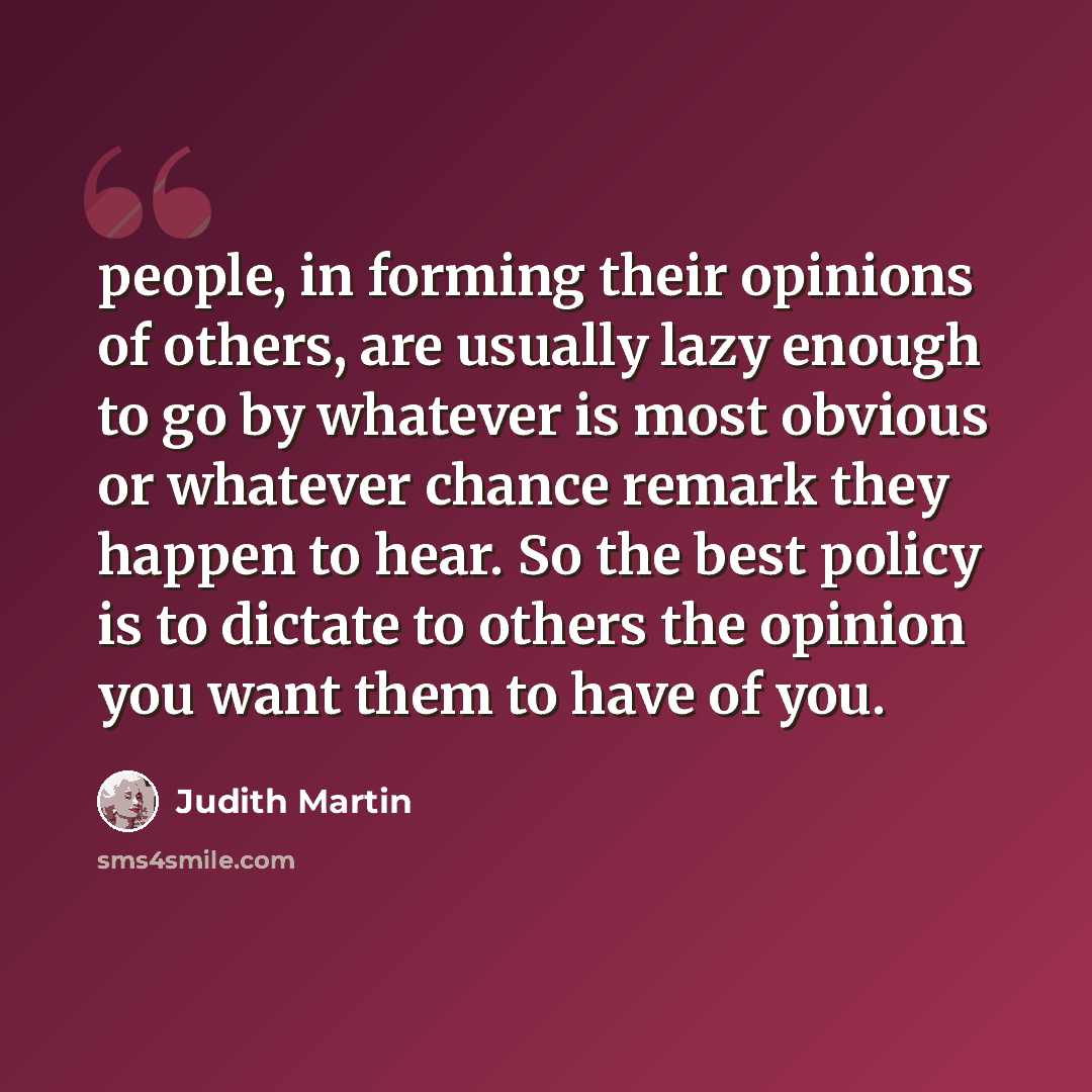 “people, in forming their opinions of others, are usually lazy enough to go by whatever is most obvious or whatever chance remark they happen to hear. So the best policy is to dictate to others the opinion you want them to have of you.” quote by Judith Martin