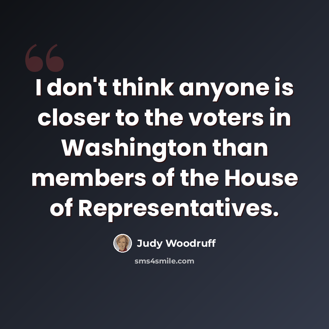 “I don't think anyone is closer to the voters in Washington than members of the House of Representatives.” quote by Judy Woodruff