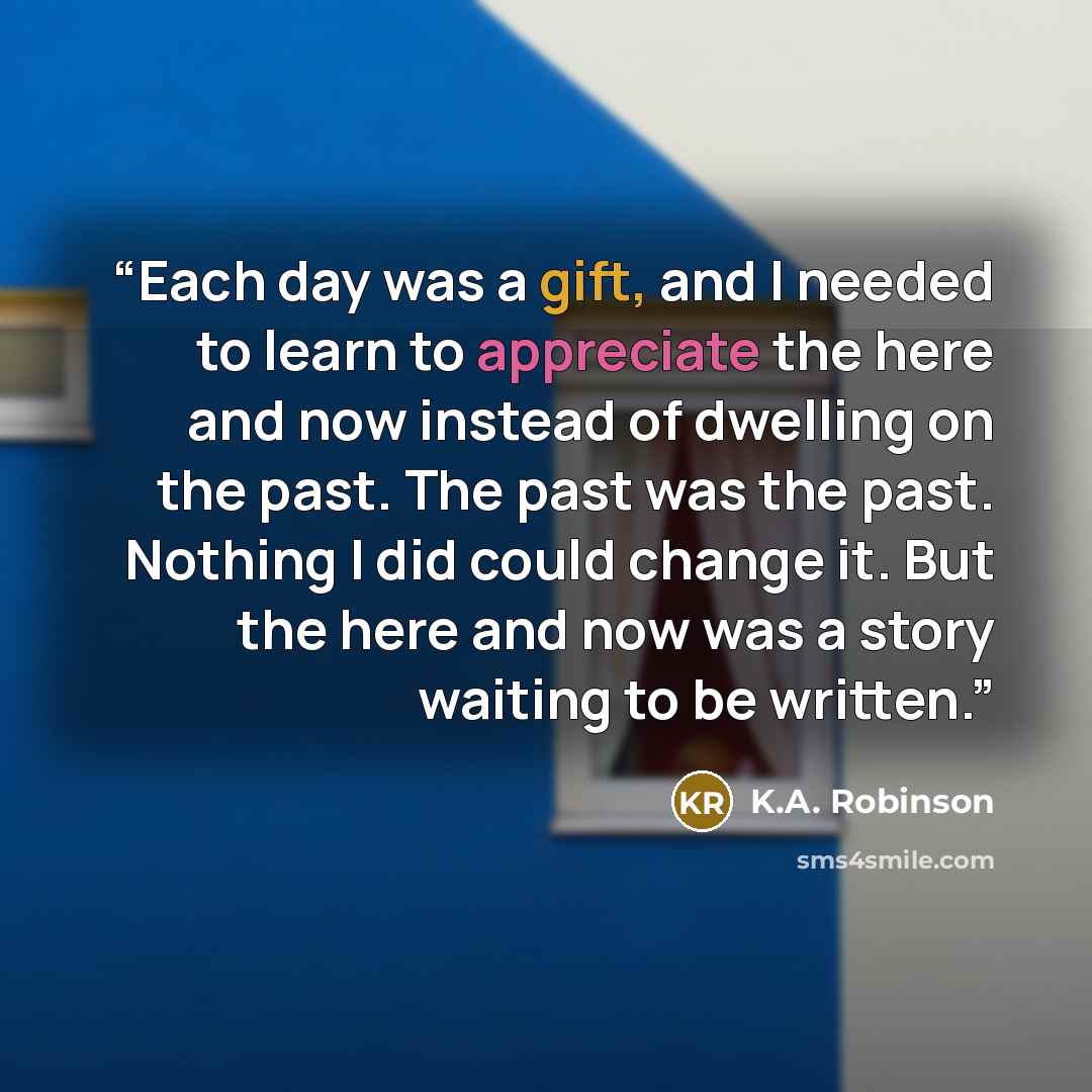 “Each day was a gift, and I needed to learn to appreciate the here and now instead of dwelling on the past. The past was the past. Nothing I did could change it. But the here and now was a story waiting to be written.” quote by K.A. Robinson