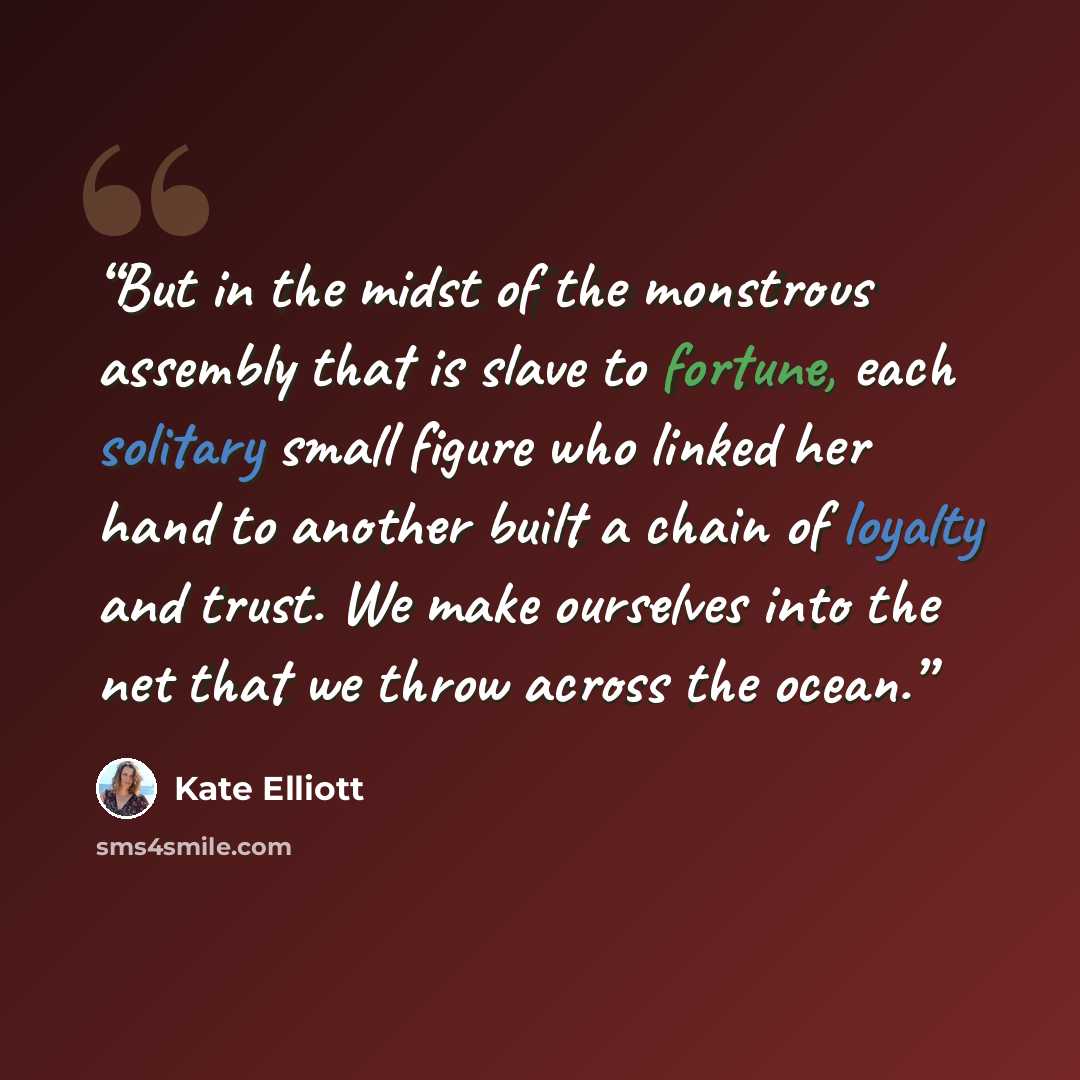 “But in the midst of the monstrous assembly that is slave to fortune, each solitary small figure who linked her hand to another built a chain of loyalty and trust. We make ourselves into the net that we throw across the ocean.” quote by Kate Elliott