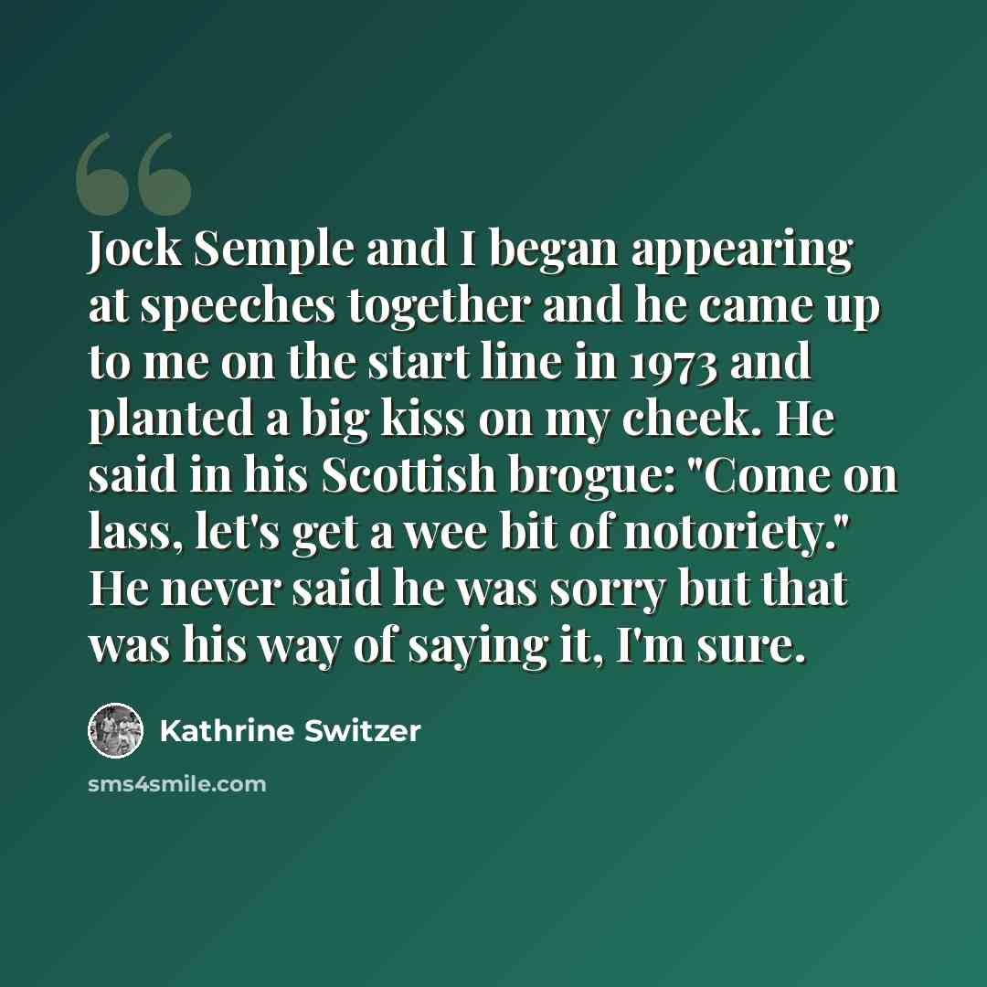 “Jock Semple and I began appearing at speeches together and he came up to me on the start line in 1973 and planted a big kiss on my cheek. He said in his Scottish brogue: "Come on lass, let's get a wee bit of notoriety." He never said he was sorry but that was his way of saying it, I'm sure.” quote by Kathrine Switzer