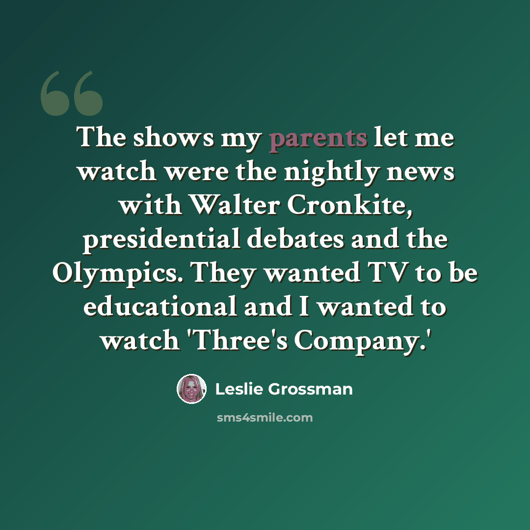 “The shows my parents let me watch were the nightly news with Walter Cronkite, presidential debates and the Olympics. They wanted TV to be educational and I wanted to watch 'Three's Company.'” quote by Leslie Grossman