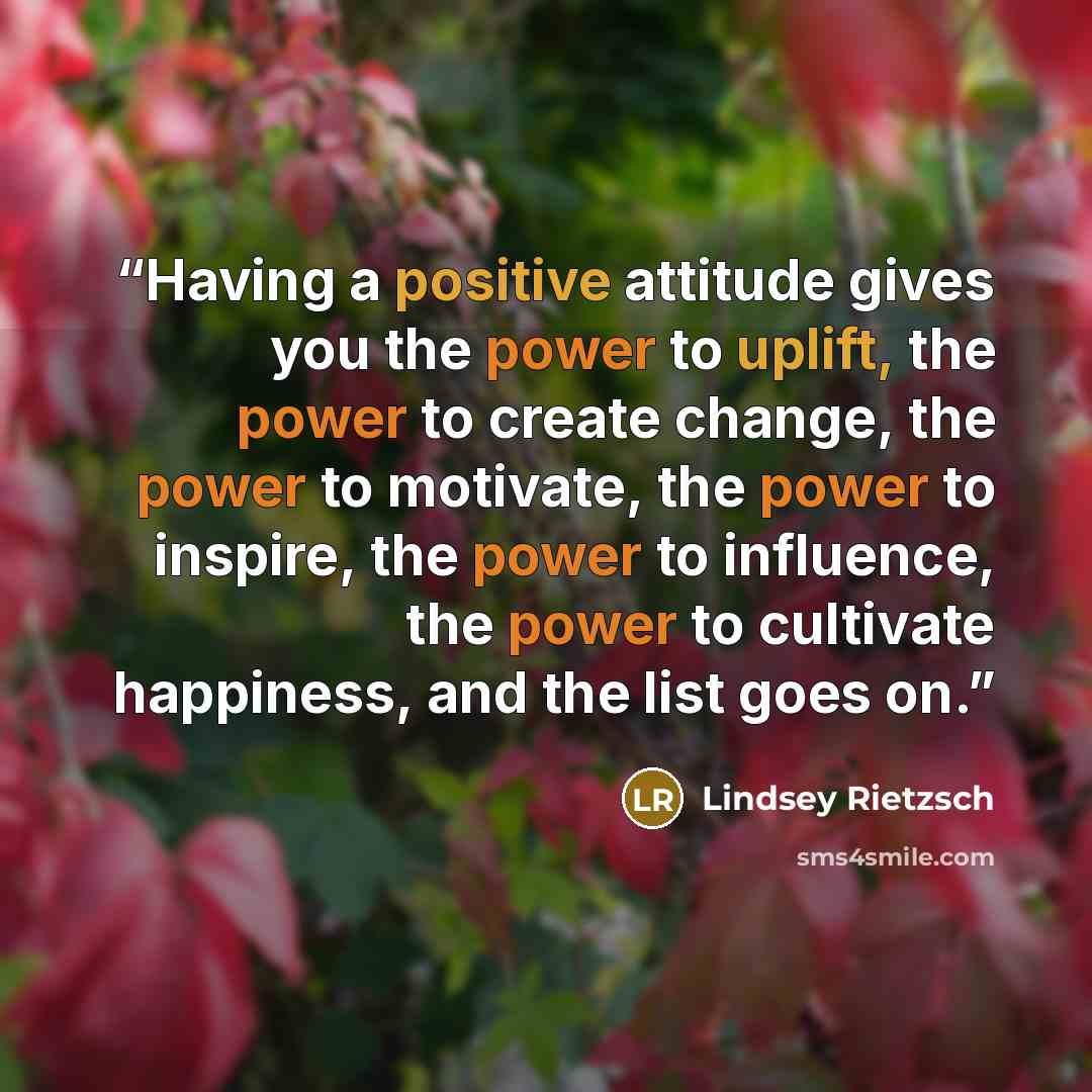 “Having a positive attitude gives you the power to uplift, the power to create change, the power to motivate, the power to inspire, the power to influence, the power to cultivate happiness, and the list goes on.” quote by Lindsey Rietzsch