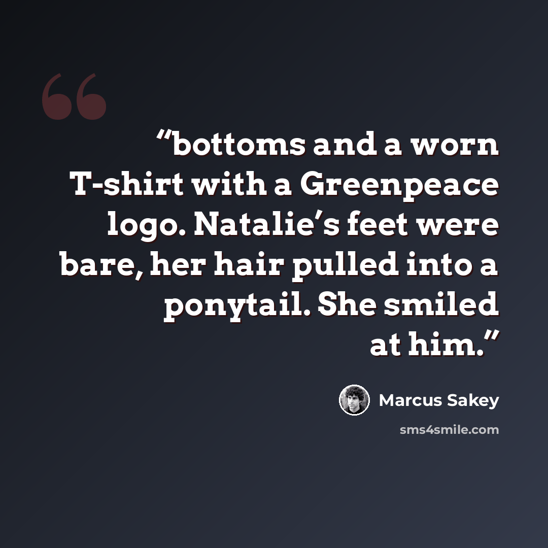 “bottoms and a worn T-shirt with a Greenpeace logo. Natalie’s feet were bare, her hair pulled into a ponytail. She smiled at him.” quote by Marcus Sakey