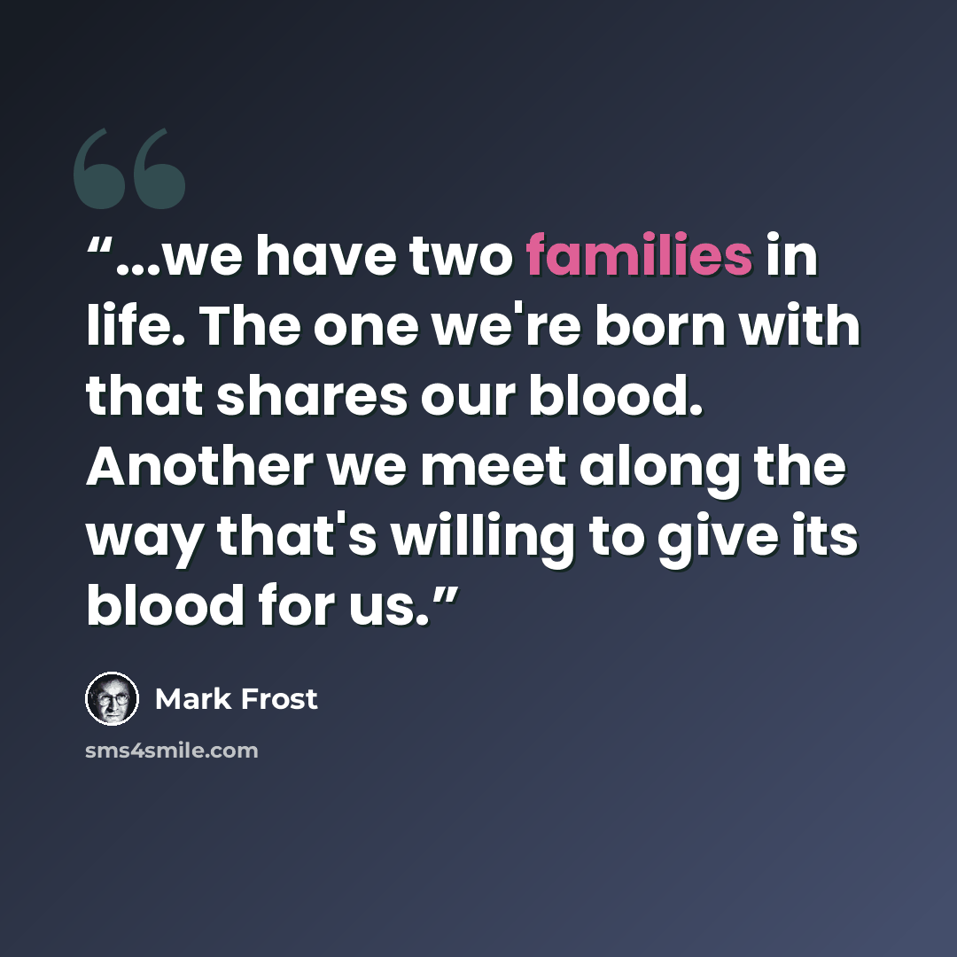 “...we have two families in life. The one we're born with that shares our blood. Another we meet along the way that's willing to give its blood for us.” quote by Mark Frost