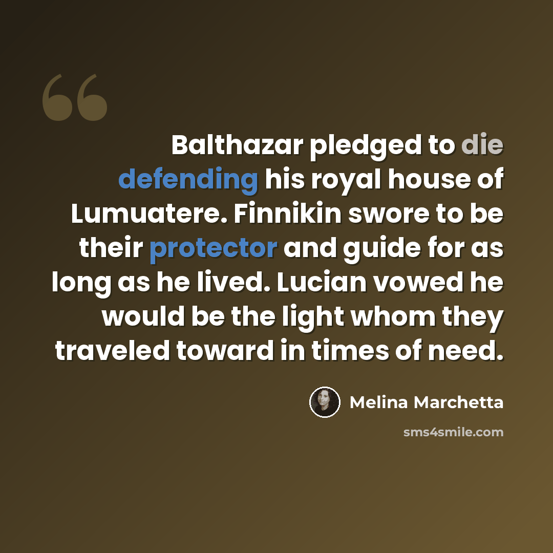 “Balthazar pledged to die defending his royal house of Lumuatere. Finnikin swore to be their protector and guide for as long as he lived. Lucian vowed he would be the light whom they traveled toward in times of need.” quote by Melina Marchetta
