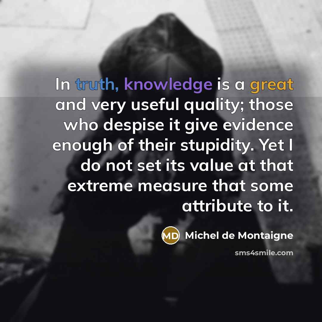 “In truth, knowledge is a great and very useful quality; those who despise it give evidence enough of their stupidity. Yet I do not set its value at that extreme measure that some attribute to it.” quote by Michel de Montaigne