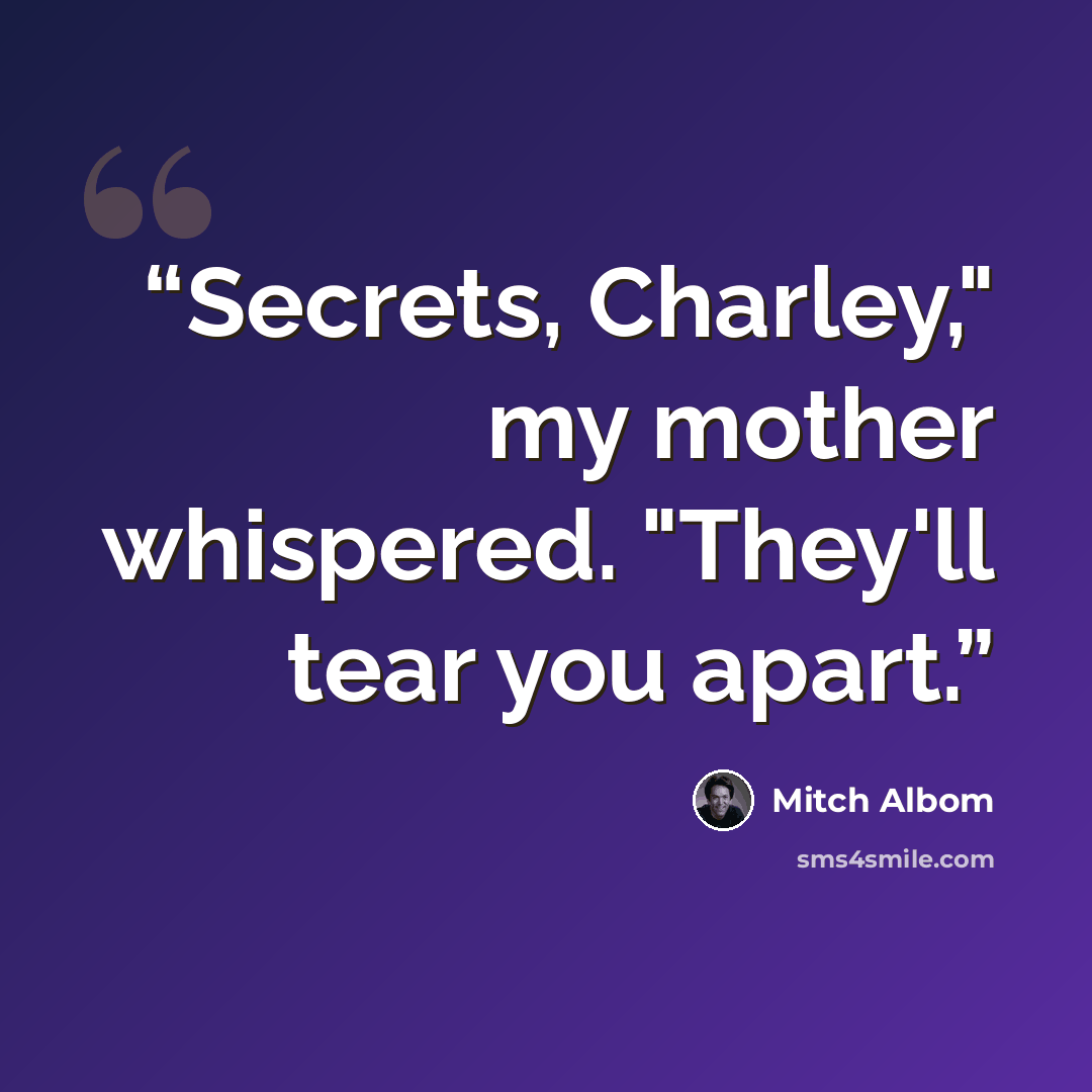 “Secrets, Charley," my mother whispered. "They'll tear you apart.” quote by Mitch Albom