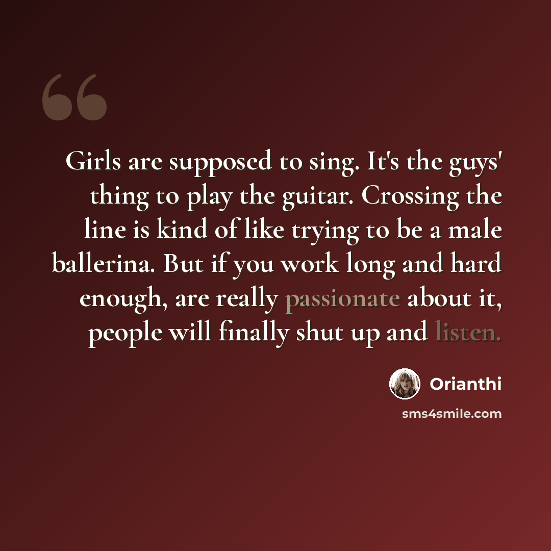 “Girls are supposed to sing. It's the guys' thing to play the guitar. Crossing the line is kind of like trying to be a male ballerina. But if you work long and hard enough, are really passionate about it, people will finally shut up and listen.” quote by Orianthi